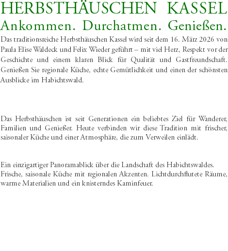 HERBSTHÄUSCHEN KASSEL Ankommen. Durchatmen. Genießen. Das traditionsreiche Herbsthäuschen Kassel wird seit dem 16. März 2026 von Paula Elise Waldeck und Felix Wieder geführt – mit viel Herz, Respekt vor der Geschichte und einem klaren Blick für Qualität und Gastfreundschaft. Genießen Sie regionale Küche, echte Gemütlichkeit und einen der schönsten Ausblicke im Habichtswald. Das Herbsthäuschen ist seit Generationen ein beliebtes Ziel für Wanderer, Familien und Genießer. Heute verbinden wir diese Tradition mit frischer, saisonaler Küche und einer Atmosphäre, die zum Verweilen einlädt. Ein einzigartiger Panoramablick über die Landschaft des Habichtswaldes. Frische, saisonale Küche mit regionalen Akzenten. Lichtdurchflutete Räume, warme Materialien und ein knisterndes Kaminfeuer. 