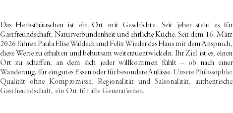 &nbsp;Das Herbsthäuschen ist ein Ort mit Geschichte. Seit jeher steht es für Gastfreundschaft, Naturverbundenheit und ehrliche Küche. Seit dem 16. März 2026 führen Paula Elise Waldeck und Felix Wieder das Haus mit dem Anspruch, diese Werte zu erhalten und behutsam weiterzuentwickeln. Ihr Ziel ist es, einen Ort zu schaffen, an dem sich jeder willkommen fühlt – ob nach einer Wanderung, für ein gutes Essen oder für besondere Anlässe. Unsere Philosophie: Qualität ohne Kompromisse, Regionalität und Saisonalität, authentische Gastfreundschaft, ein Ort für alle Generationen. 