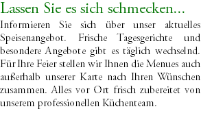 Lassen Sie es sich schmecken... Informieren Sie sich über unser aktuelles Speisenangebot. Frische Tagesgerichte und besondere Angebote gibt es täglich wechselnd. Für Ihre Feier stellen wir Ihnen die Menues auch außerhalb unserer Karte nach Ihren Wünschen zusammen. Alles vor Ort frisch zubereitet von unserem professionellen Küchenteam. 