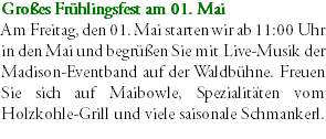 Großes Frühlingsfest am 01. Mai Am Freitag, den 01. Mai starten wir ab 11:00 Uhr in den Mai und begrüßen Sie mit Live-Musik der Madison-Eventband auf der Waldbühne. Freuen Sie sich auf Maibowle, Spezialitäten vom Holzkohle-Grill und viele saisonale Schmankerl.