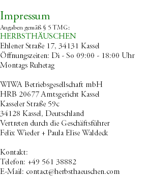 &nbsp;Impressum Angaben gemäß § 5 TMG: HERBSTHÄUSCHEN Ehlener Straße 17, 34131 Kassel Öffnungszeiten: Di - So 09:00 - 18:00 Uhr Montags Ruhetag WIWA Betriebsgesellschaft mbH HRB 20677 Amtsgericht Kassel Kasseler Straße 59c 34128 Kassel, Deutschland Vertreten durch die Geschäftsführer Felix Wieder + Paula Elise Waldeck Kontakt: Telefon: +49 561 38882 E-Mail: contact@herbsthaeuschen.com